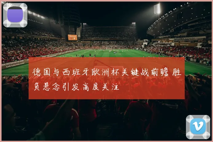 德国与西班牙欧洲杯关键战前瞻 胜负悬念引发高度关注