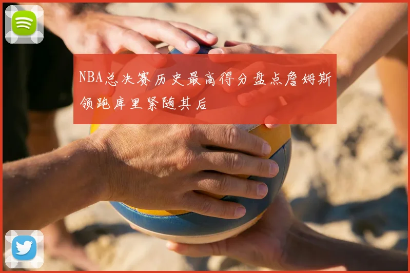 NBA总决赛历史最高得分盘点詹姆斯领跑库里紧随其后