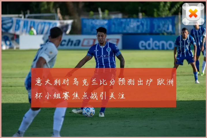 意大利对乌克兰比分预测出炉 欧洲杯小组赛焦点战引关注