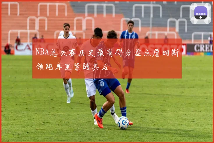 NBA总决赛历史最高得分盘点詹姆斯领跑库里紧随其后