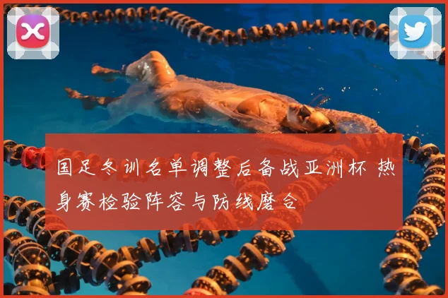 国足冬训名单调整后备战亚洲杯 热身赛检验阵容与防线磨合