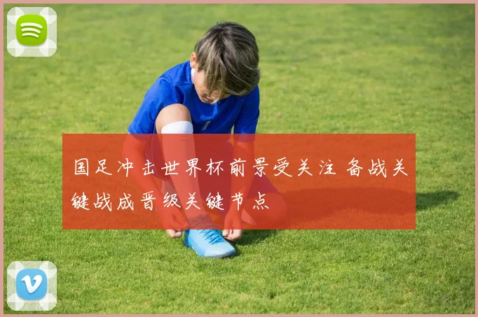 国足冲击世界杯前景受关注 备战关键战成晋级关键节点