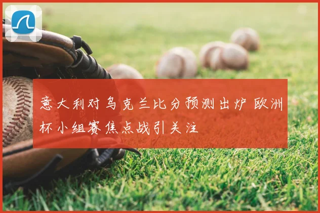 意大利对乌克兰比分预测出炉 欧洲杯小组赛焦点战引关注