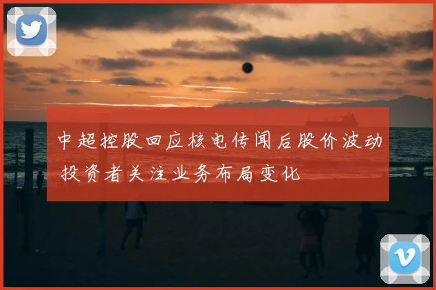 中超控股回应核电传闻后股价波动 投资者关注业务布局变化