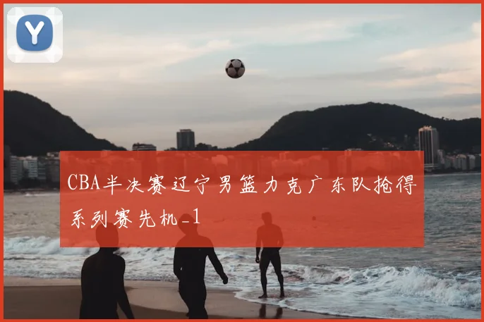CBA半决赛辽宁男篮力克广东队抢得系列赛先机_1