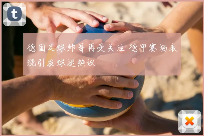 德国足球帅哥再受关注 德甲赛场表现引发球迷热议