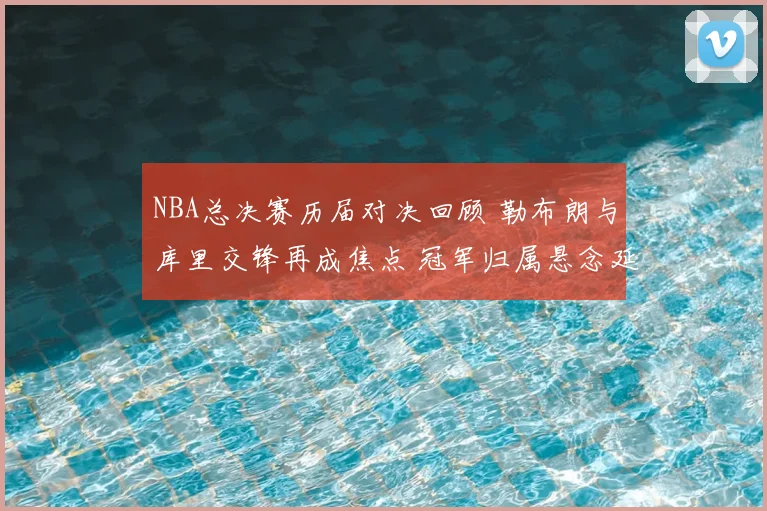 NBA总决赛历届对决回顾 勒布朗与库里交锋再成焦点 冠军归属悬念延续