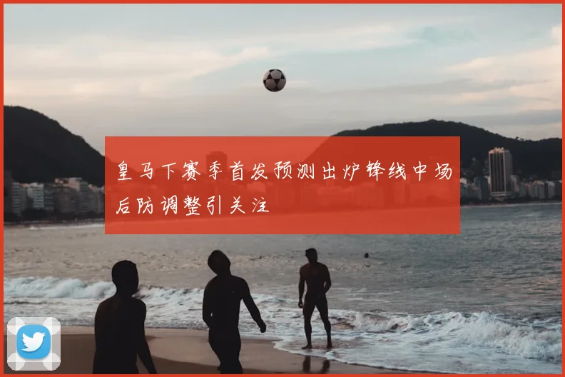 皇马下赛季首发预测出炉锋线中场后防调整引关注