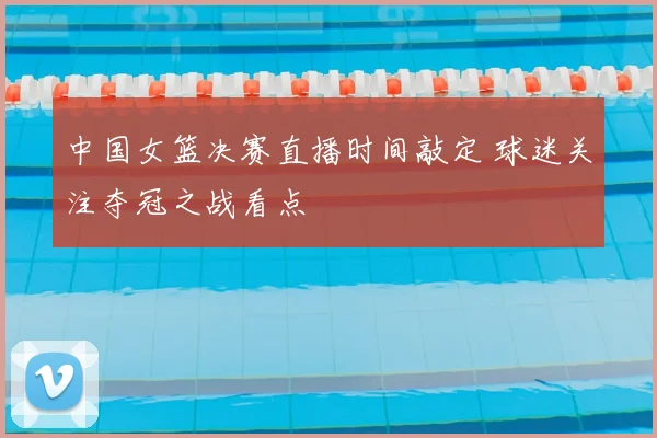 中国女篮决赛直播时间敲定 球迷关注夺冠之战看点