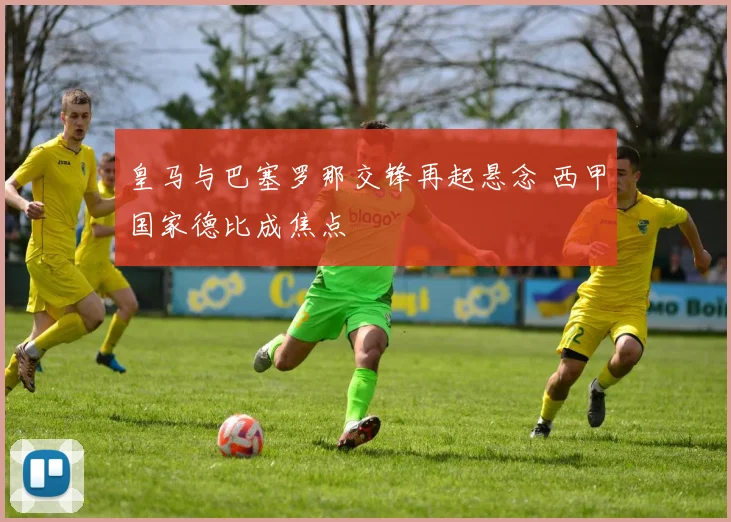 皇马与巴塞罗那交锋再起悬念 西甲国家德比成焦点