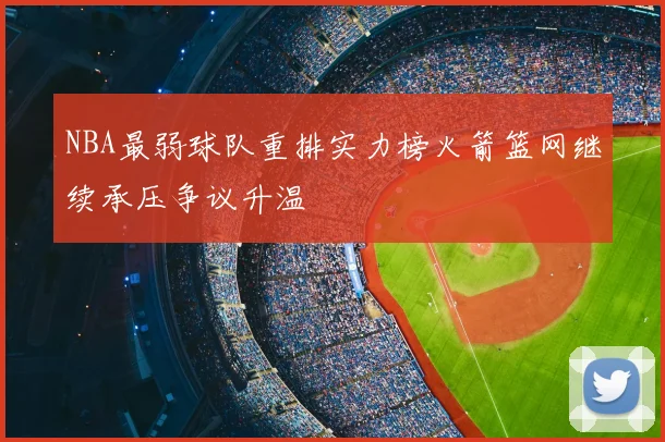 NBA最弱球队重排实力榜火箭篮网继续承压争议升温