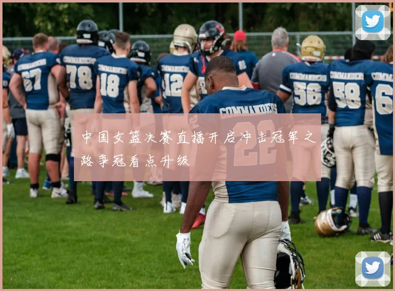 中国女篮决赛直播开启冲击冠军之路争冠看点升级