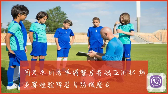 国足冬训名单调整后备战亚洲杯 热身赛检验阵容与防线磨合