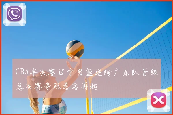 CBA半决赛辽宁男篮逆转广东队晋级总决赛争冠悬念再起