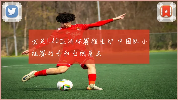 女足U20亚洲杯赛程出炉 中国队小组赛对手和出线看点