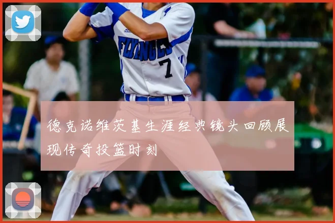 德克诺维茨基生涯经典镜头回顾展现传奇投篮时刻