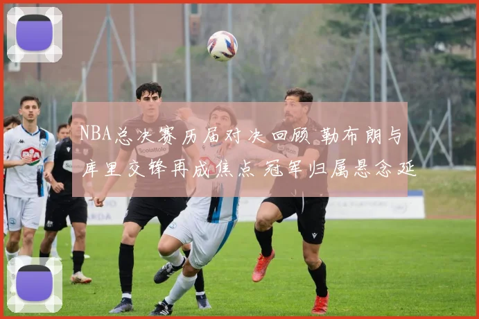 NBA总决赛历届对决回顾 勒布朗与库里交锋再成焦点 冠军归属悬念延续