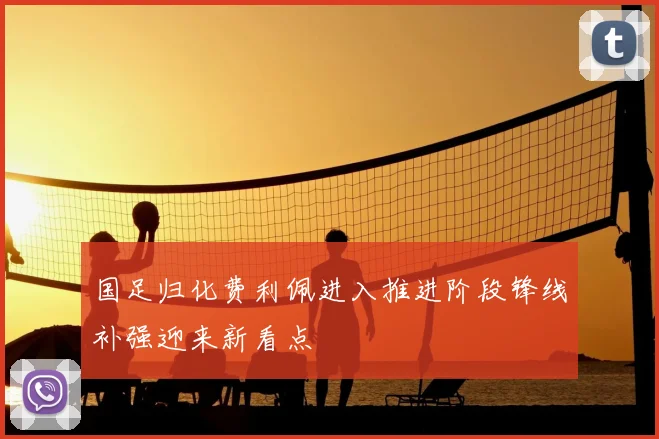 国足归化费利佩进入推进阶段锋线补强迎来新看点