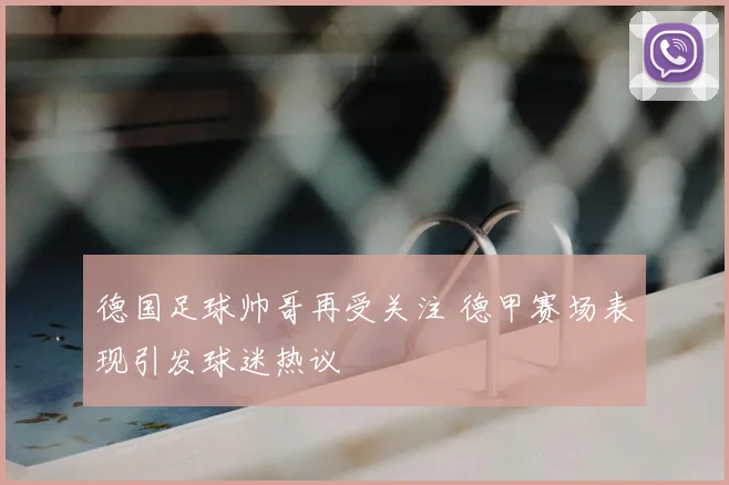 德国足球帅哥再受关注 德甲赛场表现引发球迷热议