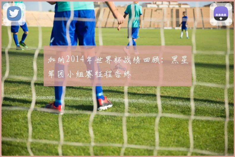 加纳2014年世界杯战绩回顾：黑星军团小组赛征程告终